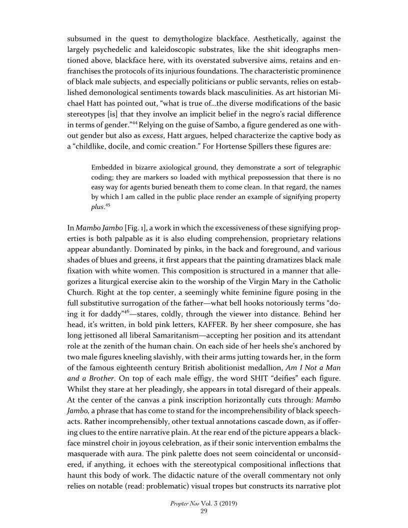 subsumed in the quest to demythologize blackface. Aesthetically, against the
largely psychedelic and kaleidoscopic substrates, like the shit ideographs men-
tioned above, blackface here, with its overstated subversive aims, retains and en-
franchises the protocols of its injurious foundations. The characteristic prominence
of black male subjects, and especially politicians or public servants, relies on estab-
lished demonological sentiments towards black masculinities. As art historian Mi-
chael Hatt has pointed out, “what is true of..the diverse modifications of the basic
stereotypes [is] that they involve an implicit belief in the negro’s racial difference
in terms of gender.” Relying on the guise of Sambo, a figure gendered as one with-
out gender but also as excess, Hatt argues, helped characterize the captive body as
a “childlike, docile, and comic creation.” For Hortense Spillers these figures are:

 

 

Embedded in bizarre axiological ground, they demonstrate a sort of telegraphic
coding; they are markers so loaded with mythical prepossession that there is no
easy way for agents buried beneath them to come clean. In that regard, the names
by which I am called in the public place render an example of signifying property
plus.°

In Mambo Jambo [Fig. 1], a work in which the excessiveness of these signifying prop-
erties is both palpable as it is also eluding comprehension, proprietary relations
appear abundantly. Dominated by pinks, in the back and foreground, and various
shades of blues and greens, it first appears that the painting dramatizes black male
fixation with white women. This composition is structured in a manner that alle-
gorizes a liturgical exercise akin to the worship of the Virgin Mary in the Catholic
Church. Right at the top center, a seemingly white feminine figure posing in the
full substitutive surrogation of the father—what bell hooks notoriously terms “do-
ing it for daddy”°—stares, coldly, through the viewer into distance. Behind her
head, it’s written, in bold pink letters, KAFFER. By her sheer composure, she has
long jettisoned all liberal Samaritanism—accepting her position and its attendant
role at the zenith of the human chain. On each side of her heels she’s anchored by
two male figures kneeling slavishly, with their arms jutting towards her, in the form
of the famous eighteenth century British abolitionist medallion, Am I Not a Man
and a Brother. On top of each male effigy, the word SHIT “deifies each figure.
Whilst they stare at her pleadingly, she appears in total disregard of their appeals.
At the center of the canvas a pink inscription horizontally cuts through: Mambo
Jambo, a phrase that has come to stand for the incomprehensibility of black speech-
acts, Rather incomprehensibly, other textual annotations cascade down, as if offer-
ing clues to the entire narrative plain. At the rear end of the picture appears a black-
face minstrel choir in joyous celebration, as if their sonic intervention embalms the
masquerade with aura. The pink palette does not seem coincidental or unconsid-
ered, if anything, it echoes with the stereotypical compositional inflections that
haunt this body of work. The didactic nature of the overall commentary not only
relies on notable (read: problematic) visual tropes but constructs its narrative plot

 

Propter Nas Vol. 3 (2019)
29
